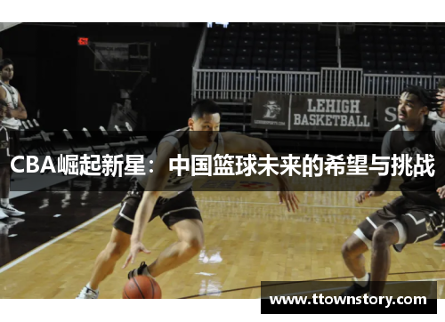 CBA崛起新星:中国篮球未来的希望与挑战 CBA崛起新星:中国篮球未来的希望与挑战