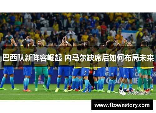 巴西队新阵容崛起 内马尔缺席后如何布局未来 巴西队新阵容崛起 内马尔缺席后如何布局未来