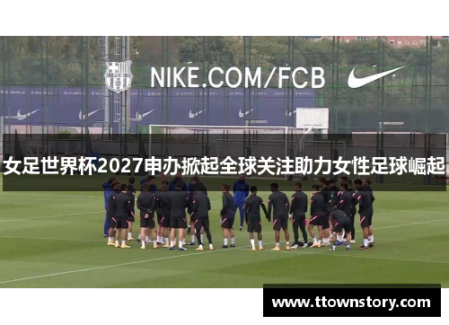 女足世界杯2027申办掀起全球关注助力女性足球崛起 女足世界杯2027申办掀起全球关注助力女性足球崛起