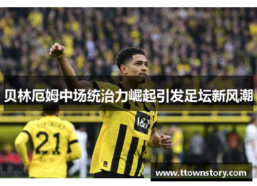 贝林厄姆中场统治力崛起引发足坛新风潮 贝林厄姆中场统治力崛起引发足坛新风潮