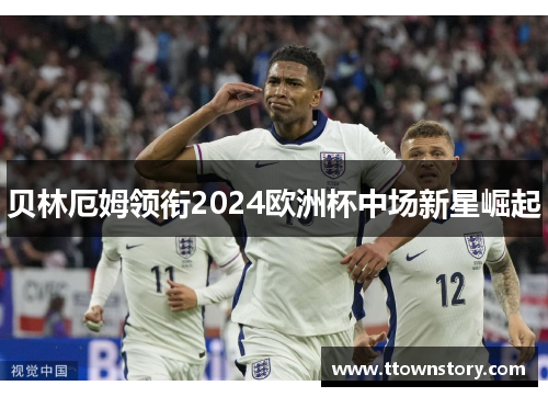 贝林厄姆领衔2024欧洲杯中场新星崛起 贝林厄姆领衔2024欧洲杯中场新星崛起