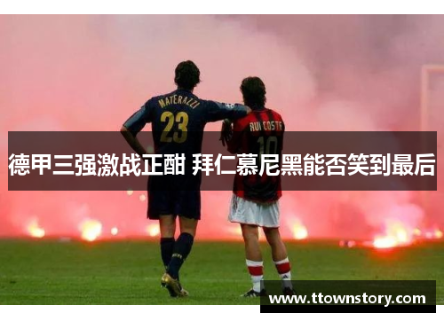 德甲三强激战正酣 拜仁慕尼黑能否笑到最后