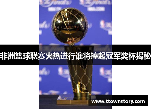 非洲篮球联赛火热进行谁将捧起冠军奖杯揭秘