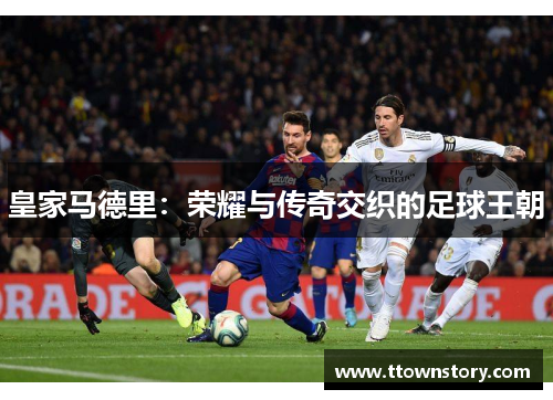 皇家马德里：荣耀与传奇交织的足球王朝
