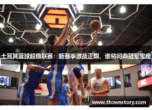 土耳其篮球超级联赛：新赛季激战正酣，谁将问鼎冠军宝座