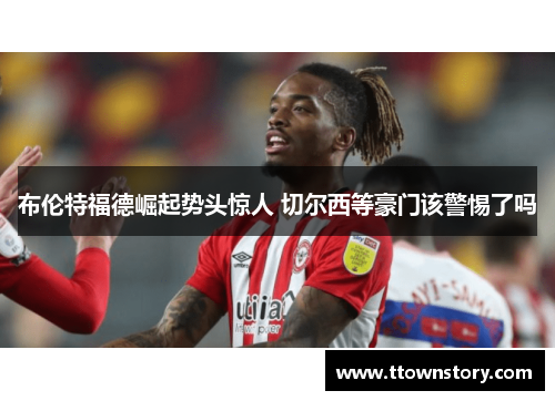 布伦特福德崛起势头惊人 切尔西等豪门该警惕了吗