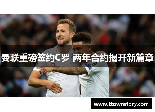 曼联重磅签约C罗 两年合约揭开新篇章 曼联重磅签约C罗 两年合约揭开新篇章