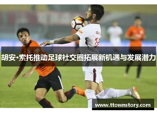 胡安·索托推动足球社交圈拓展新机遇与发展潜力
